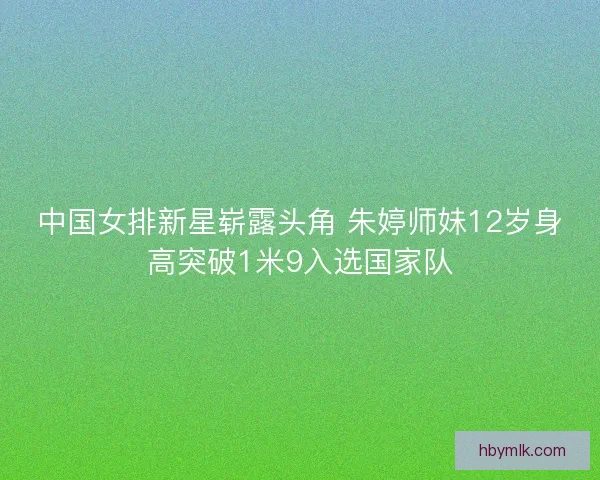 中国女排新星崭露头角 朱婷师妹12岁身高突破1米9入选国家队 中国女排新星崭露头角 朱婷师妹12岁身高突破1米9入选国家队