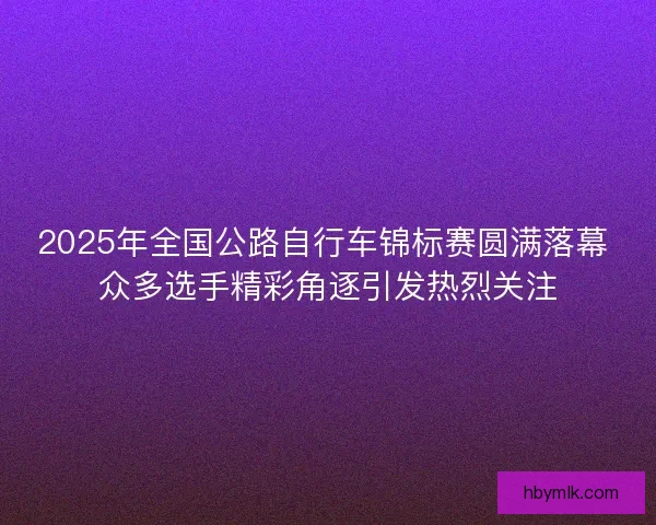 2025年全国公路自行车锦标赛圆满落幕 众多选手精彩角逐引发热烈关注
