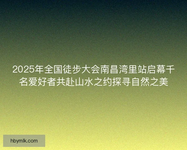 2025年全国徒步大会南昌湾里站启幕千名爱好者共赴山水之约探寻自然之美