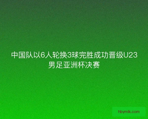 中国队以6人轮换3球完胜成功晋级U23男足亚洲杯决赛 中国队以6人轮换3球完胜成功晋级U23男足亚洲杯决赛