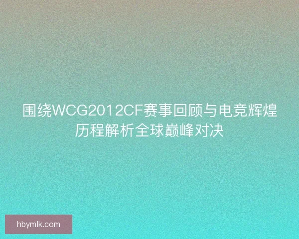 围绕WCG2012CF赛事回顾与电竞辉煌历程解析全球巅峰对决
