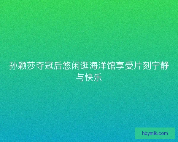 孙颖莎夺冠后悠闲逛海洋馆享受片刻宁静与快乐