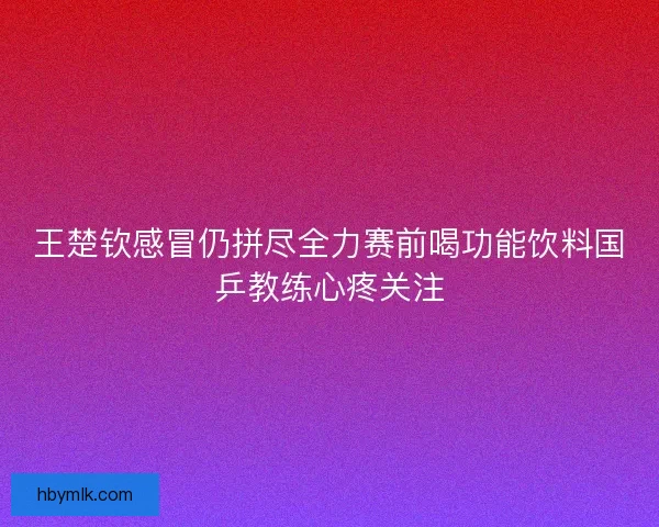 王楚钦感冒仍拼尽全力赛前喝功能饮料国乒教练心疼关注 王楚钦感冒仍拼尽全力赛前喝功能饮料国乒教练心疼关注
