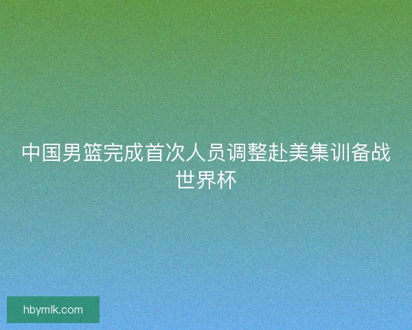 中国男篮完成首次人员调整赴美集训备战世界杯