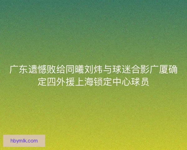广东遗憾败给同曦刘炜与球迷合影广厦确定四外援上海锁定中心球员