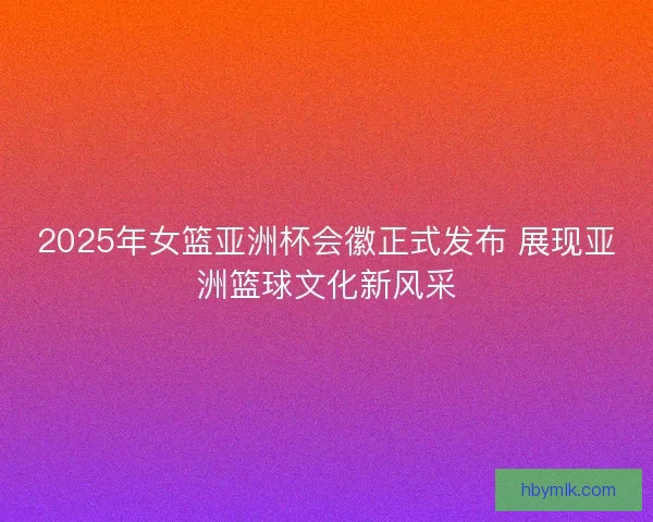 2025年女篮亚洲杯会徽正式发布 展现亚洲篮球文化新风采 2025年女篮亚洲杯会徽正式发布 展现亚洲篮球文化新风采