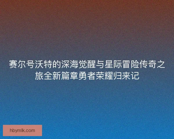 赛尔号沃特的深海觉醒与星际冒险传奇之旅全新篇章勇者荣耀归来记