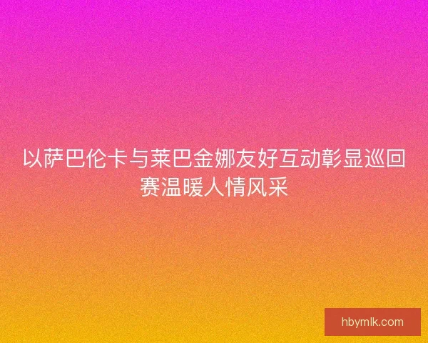 以萨巴伦卡与莱巴金娜友好互动彰显巡回赛温暖人情风采