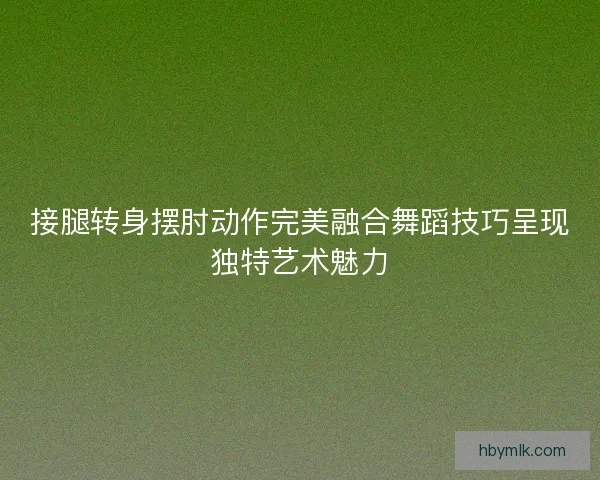 接腿转身摆肘动作完美融合舞蹈技巧呈现独特艺术魅力
