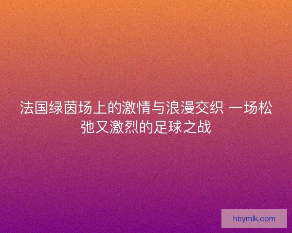 法国绿茵场上的激情与浪漫交织 一场松弛又激烈的足球之战