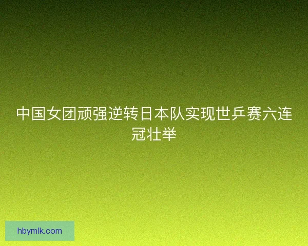 中国女团顽强逆转日本队实现世乒赛六连冠壮举