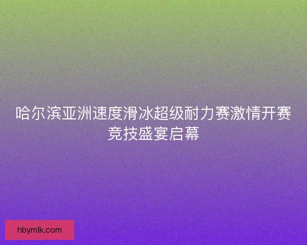 哈尔滨亚洲速度滑冰超级耐力赛激情开赛竞技盛宴启幕