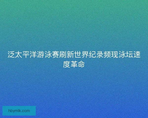 泛太平洋游泳赛刷新世界纪录频现泳坛速度革命