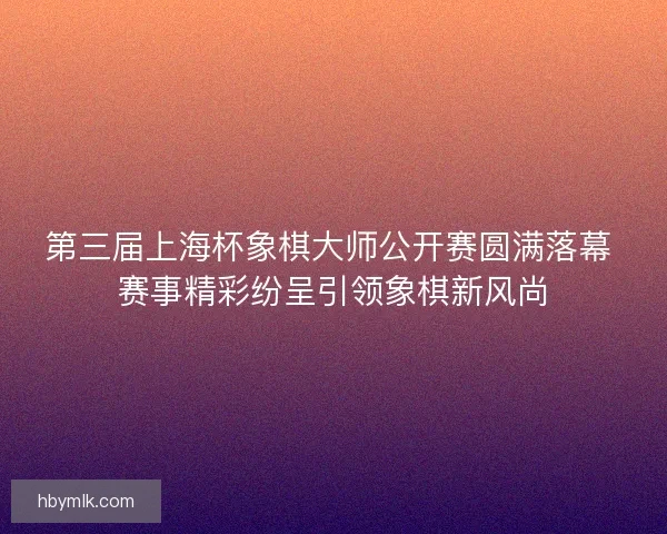 第三届上海杯象棋大师公开赛圆满落幕 赛事精彩纷呈引领象棋新风尚