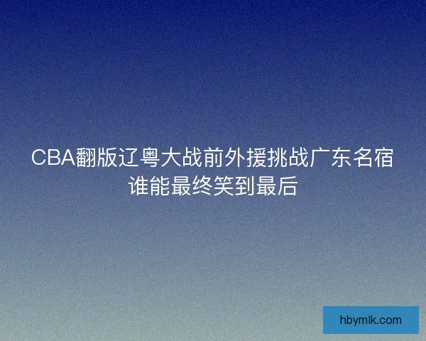 CBA翻版辽粤大战前外援挑战广东名宿谁能最终笑到最后 CBA翻版辽粤大战前外援挑战广东名宿谁能最终笑到最后