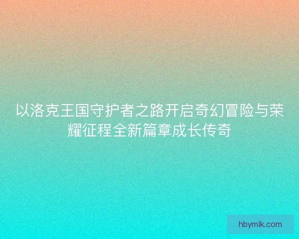 以洛克王国守护者之路开启奇幻冒险与荣耀征程全新篇章成长传奇