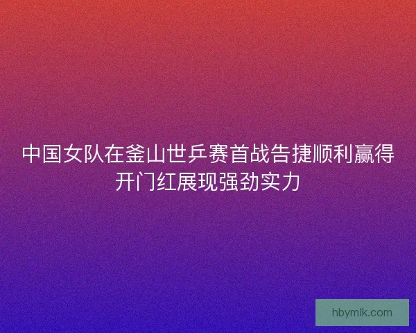 中国女队在釜山世乒赛首战告捷顺利赢得开门红展现强劲实力 中国女队在釜山世乒赛首战告捷顺利赢得开门红展现强劲实力