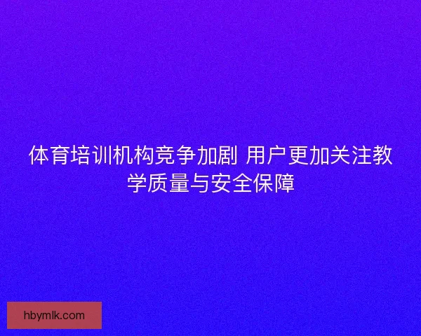 体育培训机构竞争加剧 用户更加关注教学质量与安全保障