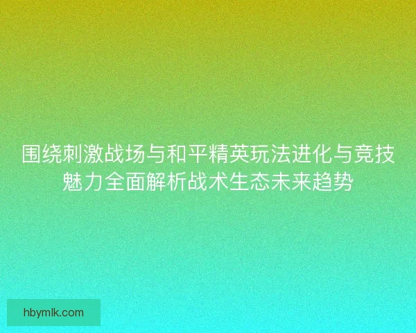 围绕刺激战场与和平精英玩法进化与竞技魅力全面解析战术生态未来趋势