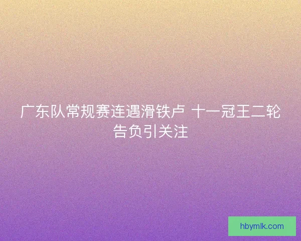 广东队常规赛连遇滑铁卢 十一冠王二轮告负引关注 广东队常规赛连遇滑铁卢 十一冠王二轮告负引关注